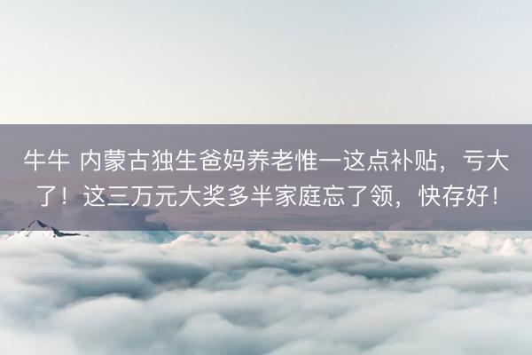 牛牛 内蒙古独生爸妈养老惟一这点补贴,亏大了!这三万元大奖多半家庭忘了领,快存好!