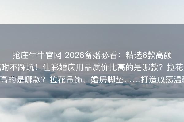 抢庄牛牛官网 2026备婚必看:精选6款高颜值仕彩婚庆用品,婚房嘱咐不踩坑!仕彩婚庆用品质价比高的是哪款?拉花吊饰、婚房脚垫……打造放荡温馨新家!