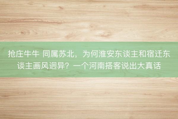 抢庄牛牛 同属苏北，为何淮安东谈主和宿迁东谈主画风迥异？一个河南搭客说出大真话