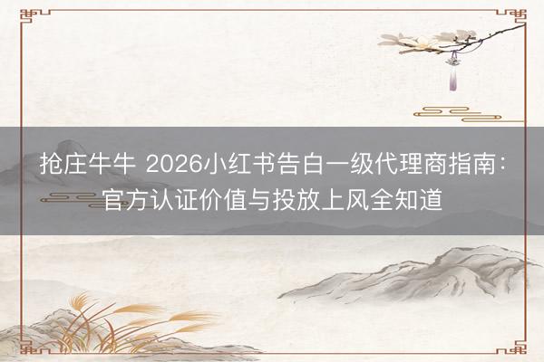 抢庄牛牛 2026小红书告白一级代理商指南：官方认证价值与投放上风全知道