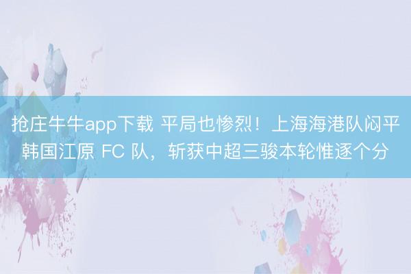抢庄牛牛app下载 平局也惨烈!上海海港队闷平韩国江原 FC 队,斩获中超三骏本轮惟逐个分