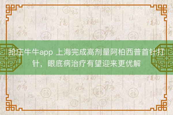 抢庄牛牛app 上海完成高剂量阿柏西普首针打针，眼底病治疗有望迎来更优解