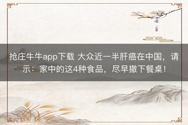 抢庄牛牛app下载 大众近一半肝癌在中国，请示：家中的这4种食品，尽早撤下餐桌！