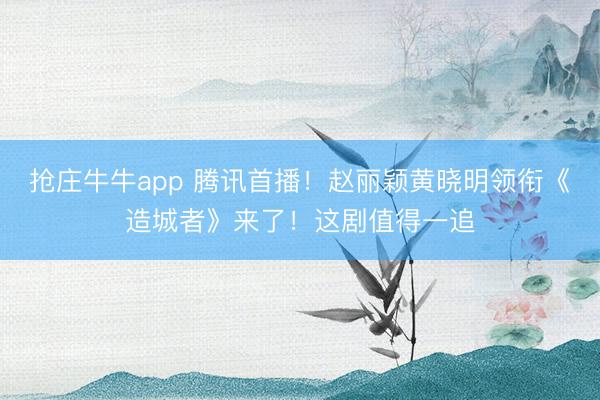 抢庄牛牛app 腾讯首播！赵丽颖黄晓明领衔《造城者》来了！这剧值得一追
