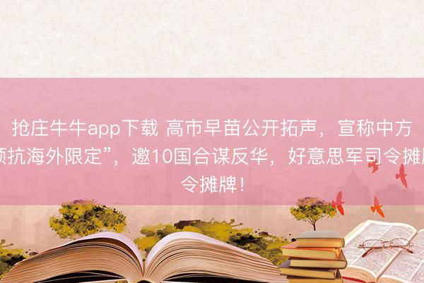 抢庄牛牛app下载 高市早苗公开拓声,宣称中方“顽抗海外限定”,邀10国合谋反华,好意思军司令摊牌!
