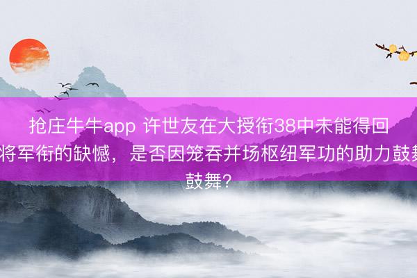抢庄牛牛app 许世友在大授衔38中未能得回大将军衔的缺憾，是否因笼吞并场枢纽军功的助力鼓舞？
