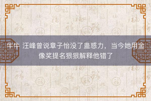 牛牛 汪峰曾说章子怡没了蛊惑力，当今她用金像奖提名狠狠解释他错了