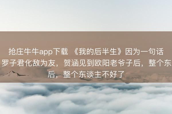 抢庄牛牛app下载 《我的后半生》因为一句话，薇薇安、罗子君化敌为友，贺涵见到欧阳老爷子后，整个东谈主不好了