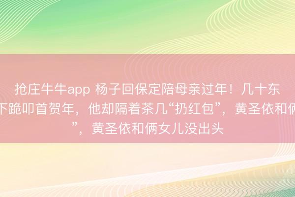 抢庄牛牛app 杨子回保定陪母亲过年！几十东说念主向他下跪叩首贺年，他却隔着茶几“扔红包”，黄圣依和俩女儿没出头