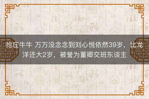 抢庄牛牛 万万没念念到刘心悦依然39岁，比龙洋还大2岁，被誉为董卿交班东谈主