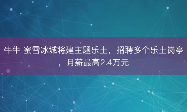 牛牛 蜜雪冰城将建主题乐土，招聘多个乐土岗亭，月薪最高2.4万元