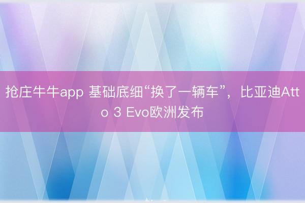 抢庄牛牛app 基础底细“换了一辆车”，比亚迪Atto 3 Evo欧洲发布