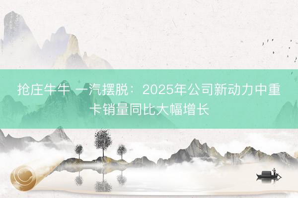 抢庄牛牛 一汽摆脱：2025年公司新动力中重卡销量同比大幅增长