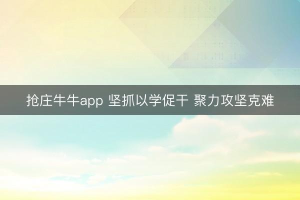 抢庄牛牛app 坚抓以学促干 聚力攻坚克难
