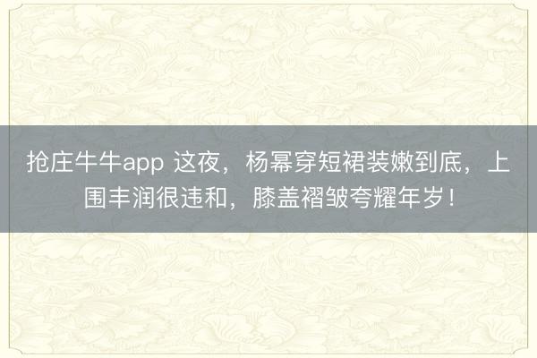 抢庄牛牛app 这夜，杨幂穿短裙装嫩到底，上围丰润很违和，膝盖褶皱夸耀年岁！
