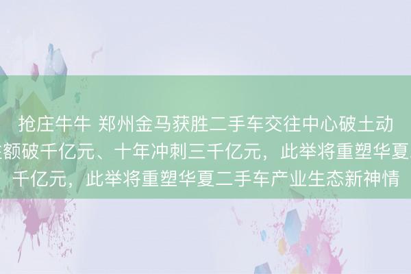 抢庄牛牛 郑州金马获胜二手车交往中心破土动工,权谋愿景五年交往额破千亿元、十年冲刺三千亿元,此举将重塑华夏二手车产业生态新神情