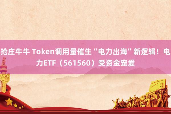 抢庄牛牛 Token调用量催生“电力出海”新逻辑！电力ETF（561560）受资金宠爱