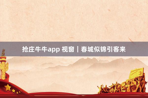 抢庄牛牛app 视窗｜春城似锦引客来