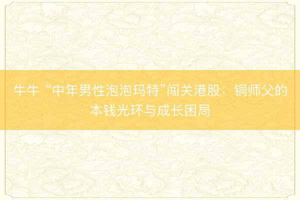 牛牛 “中年男性泡泡玛特”闯关港股：铜师父的本钱光环与成长困局