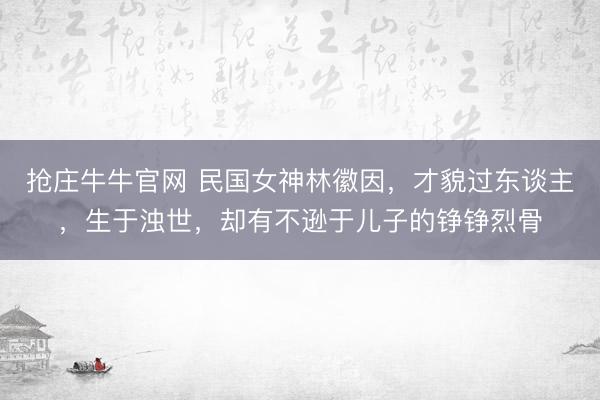 抢庄牛牛官网 民国女神林徽因，才貌过东谈主，生于浊世，却有不逊于儿子的铮铮烈骨