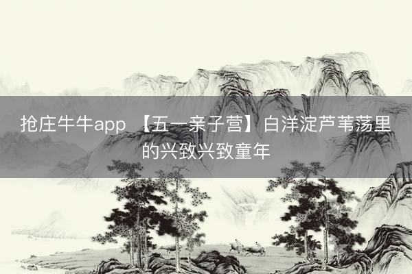 抢庄牛牛app 【五一亲子营】白洋淀芦苇荡里的兴致兴致童年