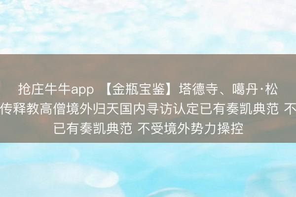 抢庄牛牛app 【金瓶宝鉴】塔德寺、噶丹·松赞林寺代表：藏传释教高僧境外归天国内寻访认定已有奏凯典范 不受境外势力操控