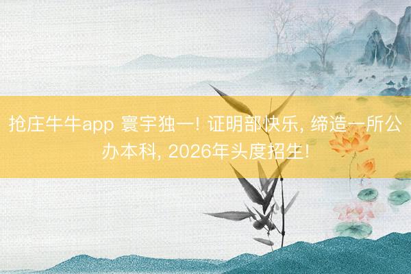 抢庄牛牛app 寰宇独一! 证明部快乐, 缔造一所公办本科, 2026年头度招生!