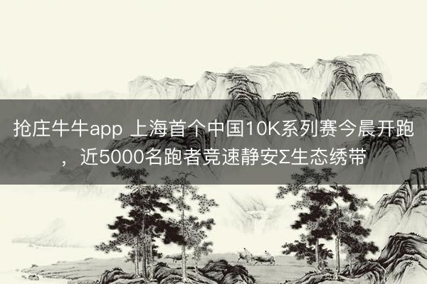 抢庄牛牛app 上海首个中国10K系列赛今晨开跑，近5000名跑者竞速静安∑生态绣带