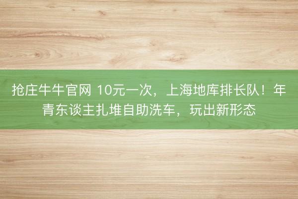 抢庄牛牛官网 10元一次，上海地库排长队！年青东谈主扎堆自助洗车，玩出新形态