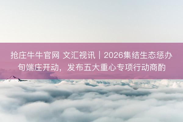 抢庄牛牛官网 文汇视讯｜2026集结生态惩办旬端庄开动，发布五大重心专项行动商酌