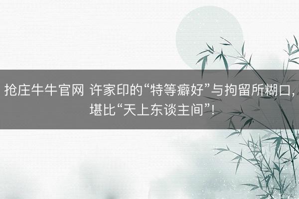 抢庄牛牛官网 许家印的“特等癖好”与拘留所糊口, 堪比“天上东谈主间”!