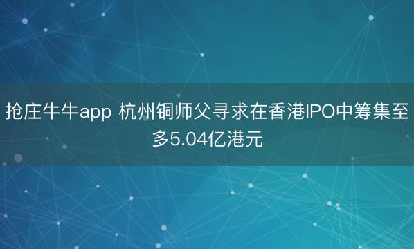 抢庄牛牛app 杭州铜师父寻求在香港IPO中筹集至多5.04亿港元