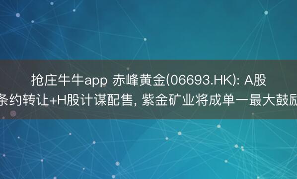 抢庄牛牛app 赤峰黄金(06693.HK): A股条约转让+H股计谋配售, 紫金矿业将成单一最大鼓励
