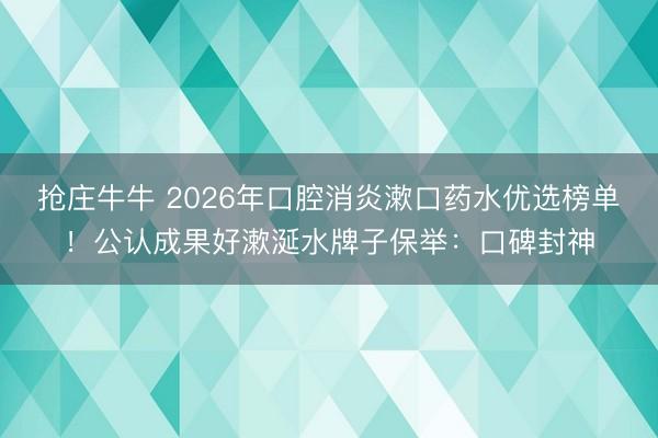 抢庄牛牛 2026年口腔消炎漱口药水优选榜单！公认成果好漱涎水牌子保举：口碑封神