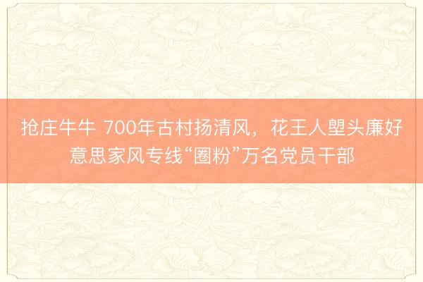 抢庄牛牛 700年古村扬清风,花王人塱头廉好意思家风专线“圈粉”万名党员干部