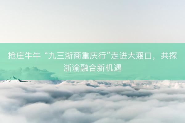 抢庄牛牛 “九三浙商重庆行”走进大渡口，共探浙渝融合新机遇