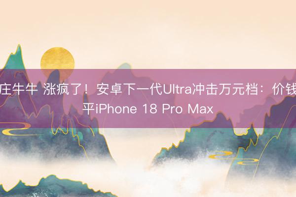 抢庄牛牛 涨疯了!安卓下一代Ultra冲击万元档:价钱追平iPhone 18 Pro Max