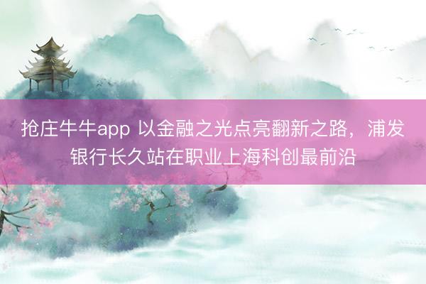 抢庄牛牛app 以金融之光点亮翻新之路，浦发银行长久站在职业上海科创最前沿