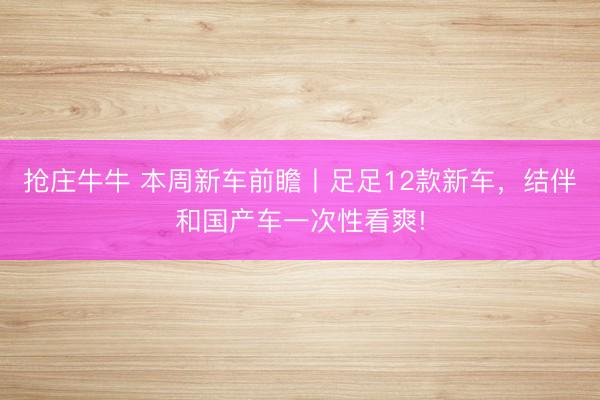 抢庄牛牛 本周新车前瞻丨足足12款新车,结伴和国产车一次性看爽!