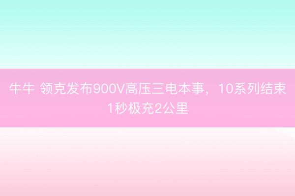 牛牛 领克发布900V高压三电本事,10系列结束1秒极充2公里