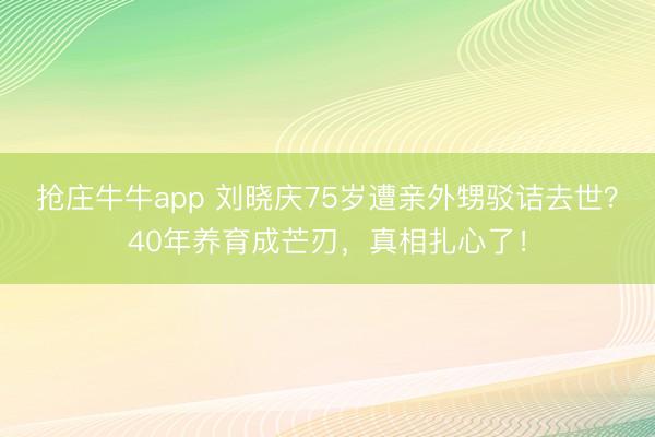 抢庄牛牛app 刘晓庆75岁遭亲外甥驳诘去世？40年养育成芒刃，真相扎心了！