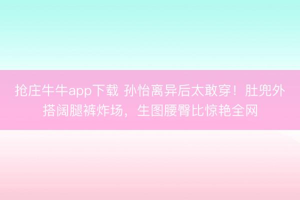 抢庄牛牛app下载 孙怡离异后太敢穿!肚兜外搭阔腿裤炸场,生图腰臀比惊艳全网