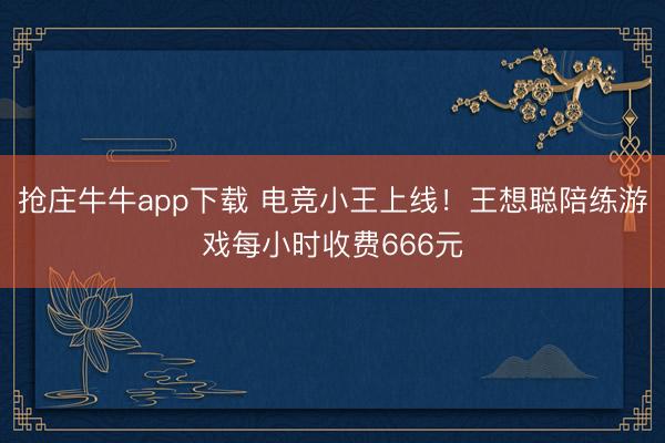 抢庄牛牛app下载 电竞小王上线！王想聪陪练游戏每小时收费666元