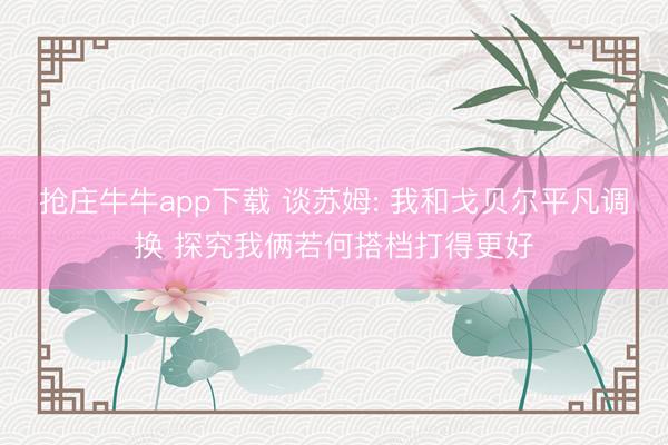 抢庄牛牛app下载 谈苏姆: 我和戈贝尔平凡调换 探究我俩若何搭档打得更好