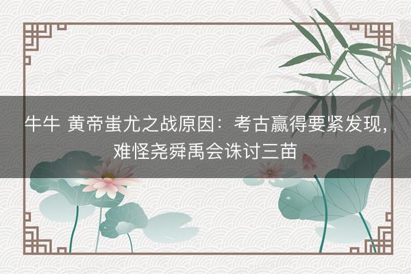 牛牛 黄帝蚩尤之战原因：考古赢得要紧发现，难怪尧舜禹会诛讨三苗