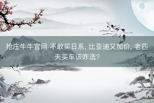 抢庄牛牛官网 不敢买日系， 比亚迪又加价， 老匹夫买车该咋选?
