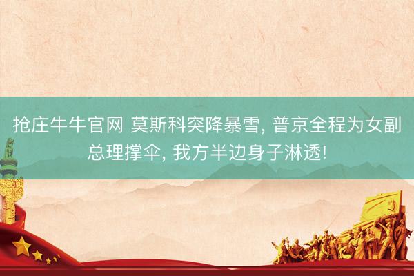 抢庄牛牛官网 莫斯科突降暴雪， 普京全程为女副总理撑伞， 我方半边身子淋透!