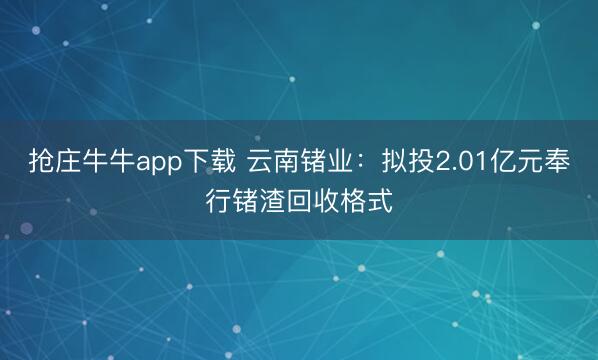 抢庄牛牛app下载 云南锗业：拟投2.01亿元奉行锗渣回收格式