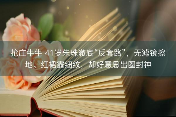 抢庄牛牛 41岁朱珠澈底“反套路”，无滤镜擦地、红裙露细纹，却好意思出圈封神