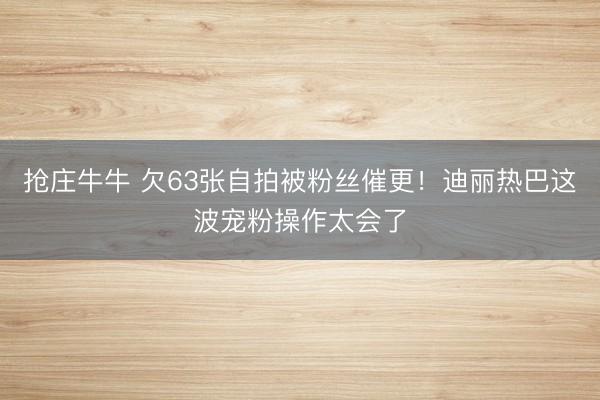 抢庄牛牛 欠63张自拍被粉丝催更！迪丽热巴这波宠粉操作太会了